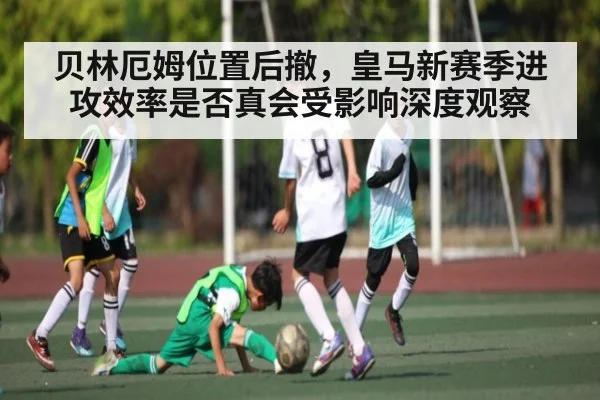 贝林厄姆位置后撤，皇马新赛季进攻效率是否真会受影响深度观察 - kaiyun